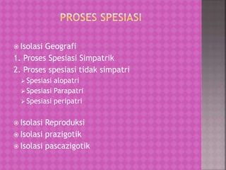  Isolasi Geografi
1. Proses Spesiasi Simpatrik
2. Proses spesiasi tidak simpatri
 Spesiasi alopatri
 Spesiasi Parapatri
 Spesiasi peripatri
 Isolasi Reproduksi
 Isolasi prazigotik
 Isolasi pascazigotik
 