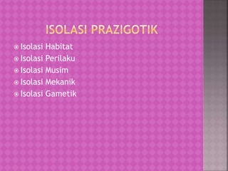  Isolasi Habitat
 Isolasi Perilaku
 Isolasi Musim
 Isolasi Mekanik
 Isolasi Gametik
 