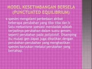  spesies mengalami perbedaan akibat
beberapa perubahan yang tiba-tiba dan b
Satu mekanisme spesiasi mendadak adalah
terjadinya perubahan dalam suatu genom,
seperti perubahan pada poliploidi. Disamping
itu mutasi gen dapat juga dikaitkan dengan
perubahan-perubahan yang menghasilkan
spesies baruukan melalui perubahan yang
bertahap.
 