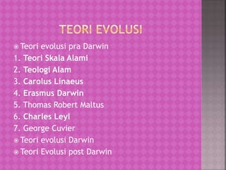  Teori evolusi pra Darwin
1. Teori Skala Alami
2. Teologi Alam
3. Carolus Linaeus
4. Erasmus Darwin
5. Thomas Robert Maltus
6. Charles Leyl
7. George Cuvier
 Teori evolusi Darwin
 Teori Evolusi post Darwin
 