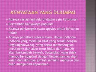  Adanya variasi individu di dalam satu keturunan
 Bertambah banyaknya populasi
 Adanya perjuangan suatu spesies untuk bertahan
hidup
 Adanya peristiwa seleksi alam. Hanya individu-
individu yang memiliki sifat yang sesuai dengan
lingkungannya saj, yang dapat memenangkan
persaingan dan akan terus hidup dan jumalah
akan bertambah banyak. Sedangkan yang tidak
mampu beradaptasi dengan lingkungannya akan
kalah dan akhirnya jumlah semakin menurun dan
akan mengalami kepunahan.
 