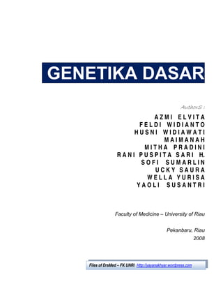 GENETIKA DASAR
                                                       AuthorS :
                                 AZMI ELVITA
                           FELDI WIDIANTO
                          HUSNI WIDIAWATI
                                     MAIMANAH
                             MITHA PRADINI
                   R A N I P U S P I T A S A R I H.
                            SOFI SUMARLIN
                                 UCKY SAURA
                              WELLA YURISA
                          YAOLI SUSANTRI



                  Faculty of Medicine – University of Riau


                                               Pekanbaru, Riau
                                                                  2008




   Files of DrsMed – FK UNRI (Http://yayanakhyar.wordpress.com)
 