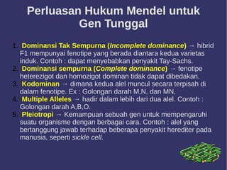Perluasan Hukum Mendel untuk
Gen Tunggal
1. Dominansi Tak Sempurna (Incomplete dominance) → hibrid
F1 mempunyai fenotipe yang berada diantara kedua varietas
induk. Contoh : dapat menyebabkan penyakit Tay-Sachs.
2. Dominansi sempurna (Complete dominance) → fenotipe
heterezigot dan homozigot dominan tidak dapat dibedakan.
3. Kodominan → dimana kedua alel muncul secara terpisah di
dalam fenotipe. Ex : Golongan darah M,N, dan MN,
4. Multiple Alleles → hadir dalam lebih dari dua alel. Contoh :
Golongan darah A,B,O.
5. Pleiotropi → Kemampuan sebuah gen untuk mempengaruhi
suatu organisme dengan berbagai cara. Contoh : alel yang
bertanggung jawab terhadap beberapa penyakit herediter pada
manusia, seperti sickle cell.
 