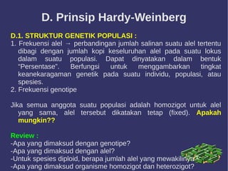D. Prinsip Hardy-Weinberg
D.1. STRUKTUR GENETIK POPULASI :
1. Frekuensi alel → perbandingan jumlah salinan suatu alel tertentu
dibagi dengan jumlah kopi keseluruhan alel pada suatu lokus
dalam suatu populasi. Dapat dinyatakan dalam bentuk
“Persentase”. Berfungsi untuk menggambarkan tingkat
keanekaragaman genetik pada suatu individu, populasi, atau
spesies.
2. Frekuensi genotipe
Jika semua anggota suatu populasi adalah homozigot untuk alel
yang sama, alel tersebut dikatakan tetap (fixed). Apakah
mungkin??
Review :
-Apa yang dimaksud dengan genotipe?
-Apa yang dimaksud dengan alel?
-Untuk spesies diploid, berapa jumlah alel yang mewakilinya?
-Apa yang dimaksud organisme homozigot dan heterozigot?
 