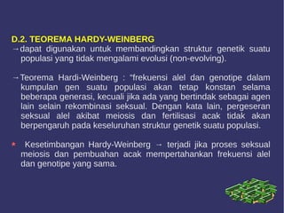 D.2. TEOREMA HARDY-WEINBERG
→dapat digunakan untuk membandingkan struktur genetik suatu
populasi yang tidak mengalami evolusi (non-evolving).
→Teorema Hardi-Weinberg : “frekuensi alel dan genotipe dalam
kumpulan gen suatu populasi akan tetap konstan selama
beberapa generasi, kecuali jika ada yang bertindak sebagai agen
lain selain rekombinasi seksual. Dengan kata lain, pergeseran
seksual alel akibat meiosis dan fertilisasi acak tidak akan
berpengaruh pada keseluruhan struktur genetik suatu populasi.
Kesetimbangan Hardy-Weinberg → terjadi jika proses seksual
meiosis dan pembuahan acak mempertahankan frekuensi alel
dan genotipe yang sama.
 