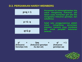 D.3. PERSAMAAN HARDY-WEINBERG
p+q = 1
p =1- q
q=1-p
p2
+ 2pq + q2
= 1
(frekuensi (frekuensi genotipe (frekuensi
Genotipe AA) Aa dan aA) genotipe aa)
Persamaan ini memungkinankan kita
untuk menghitung frekuensi alel
dalam suatu kumpulan gen jika kita
mengetahui frekuensi genotipe, dan
sebaliknya.
Salah satu penggunaannya adalah
untuk menghitung persentase
populasi manusia yang membawa
alel untuk penyakit keturunan
tertentu.
 