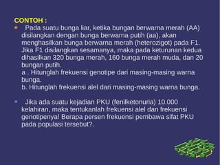 CONTOH :
Pada suatu bunga liar, ketika bungan berwarna merah (AA)
disilangkan dengan bunga berwarna putih (aa), akan
menghasilkan bunga berwarna merah (heterozigot) pada F1.
Jika F1 disilangkan sesamanya, maka pada keturunan kedua
dihasilkan 320 bunga merah, 160 bunga merah muda, dan 20
bungan putih.
a . Hitunglah frekuensi genotipe dari masing-masing warna
bunga.
b. Hitunglah frekuensi alel dari masing-masing warna bunga.
Jika ada suatu kejadian PKU (fenilketonuria) 10.000
kelahiran, maka tentukanlah frekuensi alel dan frekuensi
genotipenya! Berapa persen frekuensi pembawa sifat PKU
pada populasi tersebut?.
 