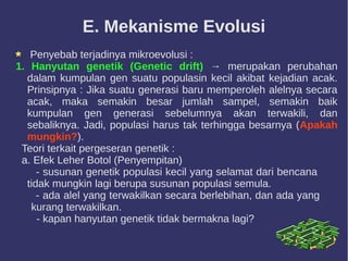 E. Mekanisme Evolusi
Penyebab terjadinya mikroevolusi :
1. Hanyutan genetik (Genetic drift) → merupakan perubahan
dalam kumpulan gen suatu populasin kecil akibat kejadian acak.
Prinsipnya : Jika suatu generasi baru memperoleh alelnya secara
acak, maka semakin besar jumlah sampel, semakin baik
kumpulan gen generasi sebelumnya akan terwakili, dan
sebaliknya. Jadi, populasi harus tak terhingga besarnya (Apakah
mungkin?).
Teori terkait pergeseran genetik :
a. Efek Leher Botol (Penyempitan)
- susunan genetik populasi kecil yang selamat dari bencana
tidak mungkin lagi berupa susunan populasi semula.
- ada alel yang terwakilkan secara berlebihan, dan ada yang
kurang terwakilkan.
- kapan hanyutan genetik tidak bermakna lagi?
 