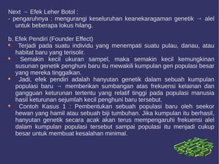 Next → Efek Leher Botol :
- pengaruhnya : mengurangi keseluruhan keanekaragaman genetik → alel
untuk beberapa lokus hilang.
b. Efek Pendiri (Founder Effect)
Terjadi pada suatu individu yang menempati suatu pulau, danau, atau
habitat baru yang terisolir.
Semakin kecil ukuran sampel, maka semakin kecil kemungkinan
susunan genetik penghuni baru itu mewakili kumpulan gen populasi besar
yang mereka tinggalkan.
Jadi, efek pendiri adalah hanyutan genetik dalam sebuah kumpulan
populasi baru → memberikan sumbangan atas frekuensi kelainan dan
gangguan keturunan tertentu yang relatif tinggi pada populasi manusia
hasil keturunan sejumlah kecil penghuni baru tersebut.
Contoh Kasus 1 : Pembentukan sebuah populasi baru oleh seekor
hewan yang hamil atau sebuah biji tumbuhan. Jika kumpulan itu berhasil,
hanyutan genetik secara acak akan terus mempengaruhi frekuensi alel
dalam kumpulan populasi tersebut sampai populasi itu menjadi cukup
besar untuk membuat kesalahan minimal.
 