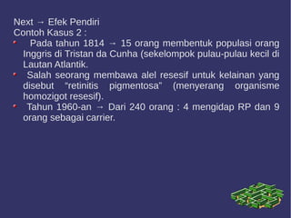 Next → Efek Pendiri
Contoh Kasus 2 :
Pada tahun 1814 → 15 orang membentuk populasi orang
Inggris di Tristan da Cunha (sekelompok pulau-pulau kecil di
Lautan Atlantik.
Salah seorang membawa alel resesif untuk kelainan yang
disebut “retinitis pigmentosa” (menyerang organisme
homozigot resesif).
Tahun 1960-an → Dari 240 orang : 4 mengidap RP dan 9
orang sebagai carrier.
 