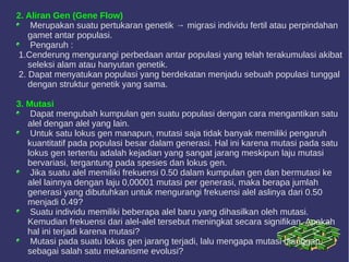 2. Aliran Gen (Gene Flow)
Merupakan suatu pertukaran genetik → migrasi individu fertil atau perpindahan
gamet antar populasi.
Pengaruh :
1.Cenderung mengurangi perbedaan antar populasi yang telah terakumulasi akibat
seleksi alam atau hanyutan genetik.
2. Dapat menyatukan populasi yang berdekatan menjadu sebuah populasi tunggal
dengan struktur genetik yang sama.
3. Mutasi
Dapat mengubah kumpulan gen suatu populasi dengan cara mengantikan satu
alel dengan alel yang lain.
Untuk satu lokus gen manapun, mutasi saja tidak banyak memiliki pengaruh
kuantitatif pada populasi besar dalam generasi. Hal ini karena mutasi pada satu
lokus gen tertentu adalah kejadian yang sangat jarang meskipun laju mutasi
bervariasi, tergantung pada spesies dan lokus gen.
Jika suatu alel memiliki frekuensi 0.50 dalam kumpulan gen dan bermutasi ke
alel lainnya dengan laju 0,00001 mutasi per generasi, maka berapa jumlah
generasi yang dibutuhkan untuk mengurangi frekuensi alel aslinya dari 0.50
menjadi 0.49?
Suatu individu memiliki beberapa alel baru yang dihasilkan oleh mutasi.
Kemudian frekuensi dari alel-alel tersebut meningkat secara signifikan. Apakah
hal ini terjadi karena mutasi?
Mutasi pada suatu lokus gen jarang terjadi, lalu mengapa mutasi dianggap
sebagai salah satu mekanisme evolusi?
 