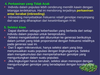 4. Perkawinan yang Tidak Acak
Individu dalam populasi lebih cenderung memilih kawin dengan
tetangga terdekatnya. Hal ini mendorong terjadinya perkawinan
antar kerabat (inbreeding).
Inbreeding menyebabkan frekuensi relatif genotipe menyimpang
dari apa yang diharapkan dari kesetimbangan H-W.
5. Seleksi Alam
Dapat diartikan sebagai keberhasilan yang berbeda dari setiap
individu dalam populasi untuk bereproduksi.
Seleksi mengakibatkan alel diturunkan ke generasi berikutnya
dalam jumlah yang tidak proporsional dengan frekuensi relatifnya
pada generasi saat ini.
Dari 5 agen mikroevolusi, hanya seleksi alam yang bisa
menyesuaikan suatu populasi dengan lingkungannya. Seleksi
alam mengakumulasi dan mempertahankan genotipe yang
menguntungkan dalam suatu populasi.
Jika lingkungan harus berubah, seleksi akan merespon dengan
menguntungkan genotipe yang beradaptasi dengan kondisi yang
baru.
 