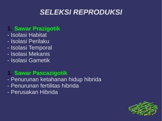 SELEKSI REPRODUKSI
1. Sawar Prazigotik
- Isolasi Habitat
- Isolasi Perilaku
- Isolasi Temporal
- Isolasi Mekanis
- Isolasi Gametik
1. Sawar Pascazigotik
- Penurunan ketahanan hidup hibrida
- Penurunan fertilitas hibrida
- Perusakan Hibrida
 