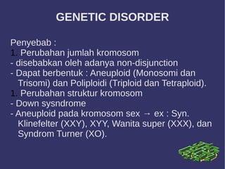 GENETIC DISORDER
Penyebab :
1. Perubahan jumlah kromosom
- disebabkan oleh adanya non-disjunction
- Dapat berbentuk : Aneuploid (Monosomi dan
Trisomi) dan Poliploidi (Triploid dan Tetraploid).
1. Perubahan struktur kromosom
- Down sysndrome
- Aneuploid pada kromosom sex → ex : Syn.
Klinefelter (XXY), XYY, Wanita super (XXX), dan
Syndrom Turner (XO).
 
