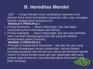 B. Hereditas Mendel
1857 → Gregor Mendel mulai membiakkan tanaman ercis
dikebun biara untuk mempelajari pewarisan sifat. Lalu, mengapa
Mendel menggunakan kacang ercis?
MENDLE'S PRINCIPLE I :
1. Prinsip Dominansi → dalam heterezigot, satu alel dapat
menyembunyikan keberadaan alel lainnya.
2. Prinsip Segregasi → dalam heterezigot, dua alel yang berbeda
akan memisah (bersegragasi) dari alel yang lain selama
pembentukan gamet (meiosis).
MENDEL'S PRINCIPLE II
→ Principle of Independent Assortmen : “alel-alel dari gen yang
berbeda bersegregasi secara independen (secara bebas)
terhadap pasangan alel-alel lainnya selama pembentukan gamet.
→ hukum ini hanya berlaku pada gen-gen (pasangan alel) yang
terletak pada kromosom yang berbeda (pada kromosom yang
tidak homolog).
 