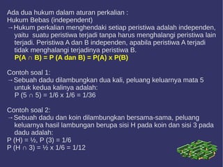 Ada dua hukum dalam aturan perkalian :
Hukum Bebas (independent)
→Hukum perkalian menghendaki setiap peristiwa adalah independen,
yaitu suatu peristiwa terjadi tanpa harus menghalangi peristiwa lain
terjadi. Peristiwa A dan B independen, apabila peristiwa A terjadi
tidak menghalangi terjadinya peristiwa B.
P(A ∩ B) = P (A dan B) = P(A) x P(B)
Contoh soal 1:
→Sebuah dadu dilambungkan dua kali, peluang keluarnya mata 5
untuk kedua kalinya adalah:
P (5 ∩ 5) = 1/6 x 1/6 = 1/36
Contoh soal 2:
→Sebuah dadu dan koin dilambungkan bersama-sama, peluang
keluarnya hasil lambungan berupa sisi H pada koin dan sisi 3 pada
dadu adalah:
P (H) = ½, P (3) = 1/6
P (H ∩ 3) = ½ x 1/6 = 1/12
 