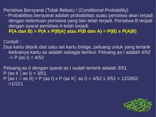 Peristiwa Bersyarat (Tidak Bebas) / (Conditional Probability)
→Probabilitas bersyarat adalah probabilitas suatu peristiwa akan terjadi
dengan ketentuan peristiwa yang lain telah terjadi. Peristiwa B terjadi
dengan syarat peristiwa A telah terjadi.
P(A dan B) = P(A x P(B|A) atau P(B dan A) = P(B) x P(A|B)
Contoh :
Dua kartu ditarik dari satu set kartu bridge, peluang untuk yang tertarik
keduanya kartu as adalah sebagai berikut: Peluang as I adalah 4/52
-> P (as I) = 4/52
Peluang as II dengan syarat as I sudah tertarik adalah 3/51
P (as II │as I) = 3/51
P (as I ∩ as II) = P (as I) x P (as II│ as I) = 4/52 x 3/51 = 12/2652
=1/221
 