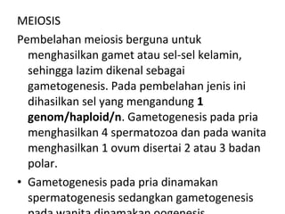 MEIOSIS
Pembelahan meiosis berguna untuk
menghasilkan gamet atau sel-sel kelamin,
sehingga lazim dikenal sebagai
gametogenesis. Pada pembelahan jenis ini
dihasilkan sel yang mengandung 1
genom/haploid/n. Gametogenesis pada pria
menghasilkan 4 spermatozoa dan pada wanita
menghasilkan 1 ovum disertai 2 atau 3 badan
polar.
• Gametogenesis pada pria dinamakan
spermatogenesis sedangkan gametogenesis
 