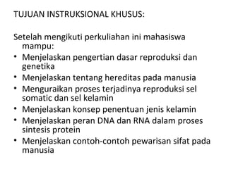 TUJUAN INSTRUKSIONAL KHUSUS:
Setelah mengikuti perkuliahan ini mahasiswa
mampu:
• Menjelaskan pengertian dasar reproduksi dan
genetika
• Menjelaskan tentang hereditas pada manusia
• Menguraikan proses terjadinya reproduksi sel
somatic dan sel kelamin
• Menjelaskan konsep penentuan jenis kelamin
• Menjelaskan peran DNA dan RNA dalam proses
sintesis protein
• Menjelaskan contoh-contoh pewarisan sifat pada
manusia
 