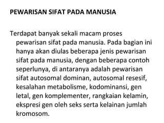 PEWARISAN SIFAT PADA MANUSIA
Terdapat banyak sekali macam proses 
pewarisan sifat pada manusia. Pada bagian ini 
hanya akan diulas beberapa jenis pewarisan 
sifat pada manusia, dengan beberapa contoh 
seperlunya, di antaranya adalah pewarisan 
sifat autosomal dominan, autosomal resesif, 
kesalahan metabolisme, kodominansi, gen 
letal, gen komplementer, rangkaian kelamin, 
ekspresi gen oleh seks serta kelainan jumlah 
kromosom.
 