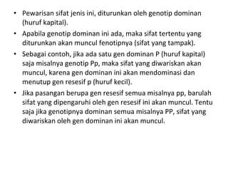 • Pewarisan sifat jenis ini, diturunkan oleh genotip dominan 
(huruf kapital). 
• Apabila genotip dominan ini ada, maka sifat tertentu yang 
diturunkan akan muncul fenotipnya (sifat yang tampak). 
• Sebagai contoh, jika ada satu gen dominan P (huruf kapital) 
saja misalnya genotip Pp, maka sifat yang diwariskan akan 
muncul, karena gen dominan ini akan mendominasi dan 
menutup gen resesif p (huruf kecil). 
• Jika pasangan berupa gen resesif semua misalnya pp, barulah 
sifat yang dipengaruhi oleh gen resesif ini akan muncul. Tentu 
saja jika genotipnya dominan semua misalnya PP, sifat yang 
diwariskan oleh gen dominan ini akan muncul.
 