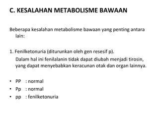 C. KESALAHAN METABOLISME BAWAAN
Beberapa kesalahan metabolisme bawaan yang penting antara
lain:
1. Fenilketonuria (diturunkan oleh gen resesif p).
Dalam hal ini fenilalanin tidak dapat diubah menjadi tirosin,
yang dapat menyebabkan keracunan otak dan organ lainnya.
• PP : normal
• Pp : normal
• pp : fenilketonuria
 