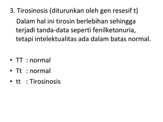 3. Tirosinosis (diturunkan oleh gen resesif t)
Dalam hal ini tirosin berlebihan sehingga
terjadi tanda-data seperti fenilketonuria,
tetapi intelektualitas ada dalam batas normal.
• TT : normal
• Tt : normal
• tt : Tirosinosis
 