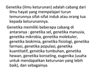Genetika (ilmu keturunan) adalah cabang dari
ilmu hayat yang mempelajari turun
temurunnya sifat-sifat induk atau orang tua
kepada keturunannya.
Genetika memiliki beberapa cabang di
antaranya : genetika sel, genetika manusia,
genetika mikrobia, genetika molekuler,
genetika biokimia, genetika fisiologi, genetika
farmasi, genetika populasi, genetika
kuantitatif, genetika tumbuhan, genetika
hewan, genetika konseling, eugenika (usaha
untuk mendapatkan keturunan yang lebih
baik), dan sebagainya.
 