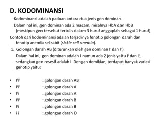 D. KODOMINANSI
Kodominansi adalah paduan antara dua jenis gen dominan.
Dalam hal ini, gen dominan ada 2 macam, misalnya HbA dan HbB
(meskipun gen tersebut tertulis dalam 3 huruf anggaplah sebagai 1 huruf).
Contoh dari kodominansi adalah terjadinya fenotip golongan darah dan
fenotip anemia sel sabit (sickle cell anemia).
1. Golongan darah AB (diturunkan oleh gen dominan IA
dan IB
)
Dalam hal ini, gen dominan adalah I namun ada 2 jenis yaitu IA
dan IB
,
sedangkan gen resesif adalah i. Dengan demikian, terdapat banyak variasi
genotip yaitu:
• IA
IB
: golongan darah AB
• IA
IA
: golongan darah A
• IA
i : golongan darah A
• IB
IB
: golongan darah B
• IB
i : golongan darah B
• i i : golongan darah O
 