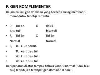 F. GEN KOMPLEMENTER
Dalam hal ini, gen dominan yang berbeda saling membantu
membentuk fenotip tertentu.
• P DD ee X dd EE
Bisu tuli bisu tuli
• F1 Dd Ee X Dd Ee
Normal Normal
• F2 D… E …: normal
• D… ee : bisu tuli
• dd E… : bisu tuli
• dd ee : bisu tuli
Dari paparan di atas tampak bahwa kondisi normal (tidak bisu
tuli) terjadi jika terdapat gen dominan D dan E.
 