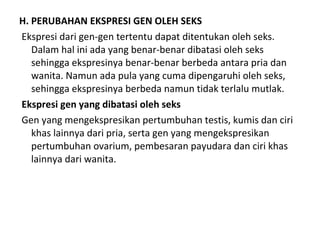 H. PERUBAHAN EKSPRESI GEN OLEH SEKS
Ekspresi dari gen-gen tertentu dapat ditentukan oleh seks.
Dalam hal ini ada yang benar-benar dibatasi oleh seks
sehingga ekspresinya benar-benar berbeda antara pria dan
wanita. Namun ada pula yang cuma dipengaruhi oleh seks,
sehingga ekspresinya berbeda namun tidak terlalu mutlak.
Ekspresi gen yang dibatasi oleh seks
Gen yang mengekspresikan pertumbuhan testis, kumis dan ciri
khas lainnya dari pria, serta gen yang mengekspresikan
pertumbuhan ovarium, pembesaran payudara dan ciri khas
lainnya dari wanita.
 