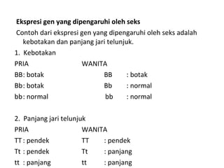 Ekspresi gen yang dipengaruhi oleh seks
Contoh dari ekspresi gen yang dipengaruhi oleh seks adalah
kebotakan dan panjang jari telunjuk.
1. Kebotakan
PRIA WANITA
BB: botak BB : botak
Bb: botak Bb : normal
bb: normal bb : normal
2. Panjang jari telunjuk
PRIA WANITA
TT : pendek TT : pendek
Tt : pendek Tt : panjang
tt : panjang tt : panjang
 