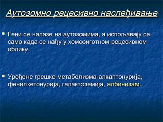 Аутозомно рецесивно наслеђивање




Гени се налазе на аутозомима, а испољавају се
само када се нађу у хомозиготном рецесивном
облику.

Урођене грешке метаболизма-алкаптонурија,
фенилкетонурија, галактоземија, албинизам.

 