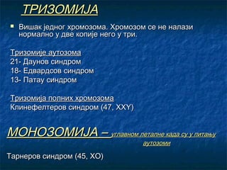 ТРИЗОМИЈА


Вишак једног хромозома. Хромозом се не налази
нормално у две копије него у три.

Тризомије аутозома
21- Даунов синдром
18- Едвардсов синдром
13- Патау синдром
Тризомија полних хромозома
Клинефелтеров синдром (47, ХХY)

МОНОЗОМИЈА – углавном леталне када су у питању
аутозоми

Тарнеров синдром (45, ХО)

 