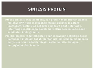 Proses sintesis atau pembentukan protein memerlukan adanya
molekul RNA yang merupakan materi genetik di dalam
kromosom, serta DNA sebagai pembawa sifat keturunan.
Informasi genetik pada double helix DNA berupa kode-kode
sandi atau kode genetik.
Protein-protein yang terbentuk akan menyusun sebagian besar
komponen di dalam tubuh. Contoh protein sebagai komponen
penyusun tubuh adalah miosin, aktin, keratin, kolagen,
hemoglobin, dan insulin.
SINTESIS PROTEIN
 