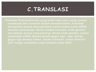 Translasi Pada prokariota yang terdiri dari satu ruang, proses
transkripsi dan translasi terjadi bersama-sama. Translasi
merupakan proses penerjemahan kodon-kodon pada mRNA
menjadi polipeptida. Dalam proses translasi, kode genetic
merupakan aturan yang penting. Dalam kode genetic, urutan
nukleotida mRNA dibawa dalam gugus tiga - tiga. Setiap
gugus tiga disebut kodon. Dalam translasi, kodon dikenali
oleh lengan antikodon yang terdapat pada tRNA.
C.TRANSLASI
 