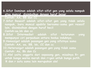 6.Sifat Dominan adalah sifat-sifat gen yang selalu nampak
atau muncul, disimbolkan dengan huruf besar
Contoh: AA, BB dan CC
7.Sifat Resesif adalah sifat-sifat gen yang tidak selalu
nampak, baru muncul apabila bersama-sama gen resesif
lain, disimbolkan dengan huruf kecil
Contoh:aa,bb dan cc
8.Sifat Intermediet adalah sifat keturunan yang
mempunyai ciri perpaduan antara kedua induknya.
9.Homozigot adalah pasangan gen yang sifatnya sama
Contoh: AA, aa, BB, bb, CC dan cc
10.Heterozigot adalah pasangan gen yang tidak sama
Contoh: Aa, Bb dan Cc
11.Alel yaitu anggota dari sepasang gen, misalnya R= gen
untuk bunga warna merah dan r=gen untuk bunga putih.
R dan r satu sama lain merupakan alel
 