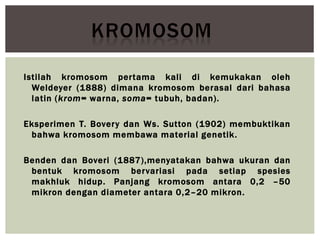 Istilah kromosom pertama kali di kemukakan oleh
Weldeyer (1888) dimana kromosom berasal dari bahasa
latin (krom= warna, soma= tubuh, badan).
Eksperimen T. Bovery dan Ws. Sutton (1902) membuktikan
bahwa kromosom membawa material genetik.
Benden dan Boveri (1887),menyatakan bahwa ukuran dan
bentuk kromosom bervariasi pada setiap spesies
makhluk hidup. Panjang kromosom antara 0,2 –50
mikron dengan diameter antara 0,2–20 mikron.
 