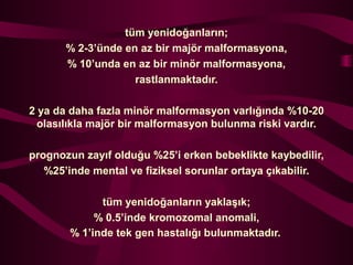 tm yenido?anlar?n;
% 2-3nde en az bir maj?r malformasyona,
% 10unda en az bir min?r malformasyona,
rastlanmaktad?r.
2 ya da daha fazla min?r malformasyon varl???nda %10-20
olas?l?kla maj?r bir malformasyon bulunma riski vard?r.
prognozun zay?f oldu?u %25i erken bebeklikte kaybedilir,
%25inde mental ve fiziksel sorunlar ortaya ??kabilir.
tm yenido?anlar?n yakla??k;
% 0.5inde kromozomal anomali,
% 1inde tek gen hastal??? bulunmaktad?r.
 