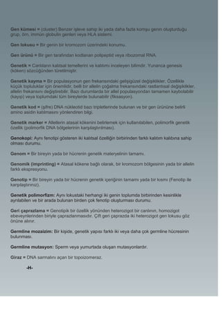 Gen kümesi = (cluster) Benzer işleve sahip iki yada daha fazla komşu genin oluşturduğu
grup, örn, immün globulin genleri veya HLA sistemi.

Gen lokusu = Bir genin bir kromozom üzerindeki konumu.

Gen ürünü = Bir gen tarafından kodlanan polipeptid veya ribozomal RNA.

Genetik = Canlıların kalıtsal temellerini ve kalıtımı inceleyen bilimdir. Yunanca genesis
(köken) sözcüğünden türetilmiştir.

Genetik kayma = Bir populasyonun gen frekansındaki gelişigüzel değişiklikler. Özellikle
küçük topluluklar için önemlidir, belli bir allelin çoğalma frekansındaki rastlantısal değişiklikler,
allelin frekansını değiştirebilir. Bazı durumlarda bir allel populasyondan tamamen kaybolabilir
(kayıp) veya toplumdaki tüm bireylerde bulunabilir (fiksasyon).

Genetik kod = (şifre) DNA nükleotid bazı tripletlerinde bulunan ve bir gen ürününe belirli
amino asidin katılmasını yönlendiren bilgi.

Genetik marker = Allellerin atasal kökenini belirlemek için kullanılabilen, polimorfik genetik
özellik (polimorfik DNA bölgelerinin karşılaştırılması).

Genokopi: Aynı fenotipi gösteren iki kalıtsal özelliğin birbirinden farklı kalıtım kalıbına sahip
olması durumu.

Genom = Bir bireyin yada bir hücrenin genetik materyelinin tamamı.

Genomik (imprinting) = Atasal kökene bağlı olarak, bir kromozom bölgesinin yada bir allelin
farklı ekspresyonu.

Genotip = Bir bireyin yada bir hücrenin genetik içeriğinin tamamı yada bir kısmı (Fenotip ile
karşılaştırınız).

Genetik polimorfizm: Aynı lokustaki herhangi iki genin toplumda birbirinden kesinlikle
ayrılabilen ve bir arada bulunan birden çok fenotip oluşturması durumu.

Geri çaprazlama = Genotipik bir özellik yönünden heterozigot bir canlının, homozigot
ebeveynlerinden biriyle çaprazlanmasıdır. Çift geri çaprazda iki heterozigot gen lokusu göz
önüne alınır.

Germline mozaizim: Bir kişide, genetik yapısı farklı iki veya daha çok germline hücresinin
bulunması.

Germline mutasyon: Sperm veya yumurtada oluşan mutasyonlardır.

Giraz = DNA sarmalını açan bir topoizomeraz.

        -H-
 