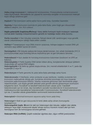 Halka (ring) kromozom = Halkasal bir kromozomdur. Prokaryotlarda normal kromozom
halka biçimindedir. Memelilerde ise yapısal bir anomaliyi simgeler ve kromozomal materyal
kaybı olduğu anlamına gelir.

Haploid = Tek kromozom setine sahip hücre yada birey. Gametler haploiddir.

Haplotip = Aynı kromozom üzerinde iki yada daha fazla, yakın bağlı gen lokusundaki
allellerin bileşimi, örn; HLA sistemi.

Haplo-yetersizlik (haploinsufficincy): Karşı alelde fonksiyon kaybı-mutasyon nedeniyle
normal alelin hastalığı önleyememesinin genetik bir hastalığa neden olma durumu.

Harita mesafesi = Gen lokusları arasında, fiziksel olarak (cM, santimorgan) veya genetik
olarak (rekombinasyon sıklığı) ifade edilen uzaklık.

Helikaz = Transkripsiyon veya DNA onarımı sırasında, hidrojen bağlarını kırarak DNA çift
sarmalını açıp iplikleri ayıran bir enzim.

Hemizigotluk = Bir bireyde sadece tek kopya olarak bulunan, örn; erkek hücrelerde (XY) X
kromozomundaki veya homolog lokusu kaybolmuş gen ve gen lokuslarını tanımlar.

Heterodizomi = Aynı atadan iki homolog kromozomun bulunması (izodizomi ve UPD ye
bakınız).
Heterodupleks = Farklı dupleks DNA lardan köken almış, komplementer olmayan ipliklerin
oluşturduğu çift sarmal DNA bölgesi.
Heterogametik = İki farklı tip gamet oluşturulması, örn; memeli erkeklerdeki X ve Y, yada dişi
kuşlardaki Z veya W.

Heterokaryon = Farklı genomlu iki yada daha fazla çekirdeğe sahip hücre.

Heterokromatin = İnterfazda, erken profazda ve geç telofazda, metafaz evresinde tüm
kromozom materyelinde olduğu gibi, kondanse durumda bulunduğu için koyu boyanan
kromozom yada kromozom bölümü. İnterfaz sırasında görünmez olan ökromatinle çelişir.
Heterokromatin, çok düşük genetik aktiviteli yada genetik aktivite göstermeyen kromozom
bölgelerine denir. Konstitutif ve fakültatif heterokromatin olarak ayrılır. Fakültatif
heterokromatin için bir örnek, dişi memelilerin somatik hücrelerinde bir X kromozomunun
inaktivasyonundan kaynaklanan heterokromatik X kromozomudur. Konstitutif heterokromatin
için ise, C bandları olarak gösterilebilen sentromerik heterokromatindir.

Heteroploid = Anormal kromozom sayısına sahip hücre yada birey.

Heterozigot = Belli bir gen lokusunda iki farklı allele sahip olmak (homozigotla
karşılaştırınız).
Hetorozigotluk kaybı: Mutant bir alel için heterozigot olan lokusta, sağlam olan alelde
delesyon veya diğer mutasyonel olaylar olması sonucu hücrenin mutant alel için hem
hemizigous hem de homozygous duruma gelmesi.

Heterojen RNA (hnRNA): Çeşitli moleküler ağırlıkta olan, olgun mRNA prekürsörleri.
 