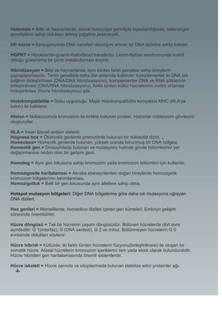 Heterozis = Bitki ve hayvanlarda, atasal homozigot genotiple kıyaslandığında, heterozigot
genotiplerin sahip oldukları artmış çoğalma potansiyeli.

Hfr hücre = Konjugasyonla DNA transferi olasılığını artıran bir DNA dizinine sahip bakteri.

HGPRT = Hipoksantin-guanin-fosforibozil transferaz. Lesch-Nyhan sendromunda inaktif
olduğu gösterilmiş bir pürin metabolizması enzimi.

Hibridizasyon = Bitki ve hayvanlarda, aynı türden farklı genotipe sahip bireylerin
çaprazlanmasıdır. Terim genellikle daha dar anlamda kullanılır: komplementer iki DNA tek
ipliğinin birleştirilmesi (DNA/DNA hibridizasyonu), komplementer DNA ve RNA ipliklerinin
birleştirilmesi (DNA/RNA hibridizasyonu), farklı türden kültür hücrelerinin invitro ortamda
birleştirilmesi (hücre hibridizasyonu) gibi.

Histokompatibilite = Doku uygunluğu. Majör histokompatibilite kompleksi MHC (HLA'ya
bakın) ile belirlenir.

Histon = Nükleozomda kromozom ile birlikte bulunan protein. Histonlar nükleozom gövdesini
oluştururlar.

HLA = İnsan lökosit antijen sistemi.
Hogness box = Ökaryotik genlerde promotörde bulunan bir nükleotid dizini. ,
Homeobox= Homeotik genlerde bulunan, yüksek oranda korunmuş bir DNA bölgesi.
Homeotik gen = Drosophilada bulunan ve mutasyonu halinde gövde bölümlerinin yer
değiştirmesine neden olan bir gelişim geni.

Homolog = Aynı gen lokusuna sahip kromozom yada kromozom bölümleri için kullanılır.

Homozigosite haritalaması = Akraba ebeveynlerden doğan bireylerde homozigotik
kromozom bölgelerinin tanımlanması.
Homozigotluk = Belli bir gen lokusunda aynı allellere sahip olma.

Hotspot mutasyon bölgeleri: Diğer DNA bölgelerine göre daha sık mutasyona uğrayan
DNA dizileri.

Hox genleri = Memelilerde, homeobox dizileri içeren gen kümeleri. Embriyo gelişim
sürecinde önemlidirler.

Hücre döngüsü = Tek bir hücrenin yaşam döngüsüdür. Bölünen hücrelerde dört evre
ayırdedilir: G 1(interfaz), S (DNA sentezi), G 2 ve mitoz. Bölünmeyen hücrelerin G 0
evresinde oldukları söylenir.

Hücre hibridi = Kültürde, iki farklı türden hücrelerin füzyonu(birleştirilmesi) ile oluşan bir
somatik hücre. Atasal hücrelerin kromozom içeriklerini tam yada eksik olarak bulundurabilir.
Hücre hibridleri gen haritalamasında önemli sistemlerdir.

Hücre iskeleti = Hücre zarında ve sitoplazmada bulunan stabilize edici proteinler ağı.
  -I-
 