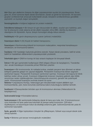 Irk= Bazı gen alellerinin frekansı ile diğer populasyondan ayrılan bir populasyondur. Buna
göre ırk, evrim sürecine ilişkili olarak tanımlanan, esnek ve göreli bir kavramdır. Irk kavramı
grupları sınıflandırmak amacıyla kullanılabilir ancak, bireylerin sınıflandırılması genellikle
şüphelidir ve biyolojik değeri tartışılabilir.

İmmünglobulin = Antijene bağlanan bir protein molekülü.

İnbridleme katsayısı = Bir bireyin bir gen lokusundaki iki allelin, soydan aynı kalıtılma, yani,
her iki ebeveynin ortak atasına ait tek allelin kopyaları olma (IBD, identity-by-descent)
olasılığının bir ölçüsüdür. Ayrca, bireyin homozigot olduğu lokus oranıdır.

İndükleyici = Bir genin ekspresyonunu uyaran (arttıran) moleküldür.

İnsersiyon dizini = (IS) Küçük bir bakteri transpozonu.

İnsersiyon = Nonhomolog kökenli bir kromozom materyalinin, resiprokal translokasyon
olmaksızın, bir kromozoma katılımı.

İnsidans = Bir hastalığın toplumda görülme oranıdır. Karşıt olarak prevalans, belli bir anda
belirli bir hastalıktan etkilenenlerin populasyondaki yüzdesidir.

İnterkalat ajanı = DNA'nın komşu iki bazı arasını kaplayan bir kimyasal bilesik.

İntron = Bir gen içerisindeki kodlamayan DNA bölgesi (Ekson ile karşılaştırın). Transkribe
olur, ancak translasyon öncesinde primer RNA'dan çıkartılır.

İnversiyon = Bir kromozomda, iki noktada kırılma, aradaki parçanın ters dönmesi ve tekrar
birleşme şeklinde gelişen bir yapısal değişiklik. Perisentrik inversiyon'da dönen segment
sentromeri kapsar. Parasentrik İnversiyon sentromeri içermez. İnversiyon tek başına bir klinik
belirtiye neden olmaz ancak, İnversiyon bölgesinde krosover meydana gelerek oğul dölde
anozomiye neden olabileceğinden (rekombinasyonla anozomi), genetik risk potansiyeli
vardır. Kromozomal İnversiyon evrimde önemli rol oynar.
İteleme = (repulsiyon) Komşu, heterozigot gen lokuslarındaki mutant allellerin ayrı
kromozomlarda, yani, trans konumda (sis/transa bakın) bulunduğunu belirten terimdir.

İzodizomi = Ebeveynlerden birinden aynı iki kromozomun alınması (Heterodizomi ile
karşılaştırınız).

İzokromatid kırığı = Kromatide bakınız.

İzokromozom = Bir sentromerle birleşmiş olarak iki tane aynı kola, örn; X kromozomunun
uzun kolundan iki tane yada kısa kolundan iki taneye sahip kromozom. Çift kolun
duplikasyonu ve bulunmayan kolun da eksikliği anlamına gelir. İzokromozomda tek yada iki
sentromer bulunabilir.

İzole, genetik = Diğer toplulukların bireyleri ile çiftleşmeyen, fiziksel veya sosyal olarak izole
olmuş topluluk.

İzotip = Birbirine çok benzer immünglobulin molekülleri.
 