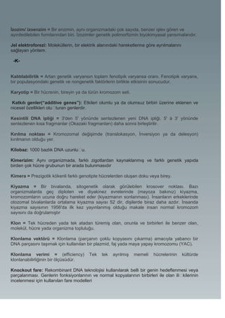 İzozim/ izoenzim = Bir enzimin, aynı organizmadaki çok sayıda, benzer işlev gören ve
ayırdedilebilen formlarından biri. İzozimler genetik polimorfizmin biyokimyasal yansımalarıdır.

Jel elektroforezi: Moleküllerin, bir elektrik alanındaki hareketlerine göre ayrılmalarını
sağlayan yöntem.

 -K-


Kalıtılabilirlik = Artan genetik varyansın toplam fenotipik varyansa oranı. Fenotipik varyans,
bir populasyondaki genetik ve nongenetik faktörlerin birlikte etkisinin sonucudur.

Karyotip = Bir hücrenin, bireyin ya da türün kromozom seti.

 Katkılı genler(“additive genes”): Etkileri olumlu ya da olumsuz birbiri üzerine eklenen ve
nicesel özellikleri olu�turan genlerdir.

Kesintili DNA ipliği = 3'den 5' yönünde sentezlenen yeni DNA ipliği. 5' à 3' yönünde
sentezlenen kısa fragmanlar (Okazaki fragmanları) daha sonra birleştirilir.

Kırılma noktası = Kromozomal değişimde (translokasyon, İnversiyon ya da delesyon)
kırılmanın olduğu yer.

Kilobaz: 1000 bazlık DNA uzunlu�u.

Kimerizim: Aynı organizmada, farklı zigotlardan kaynaklanmış ve farklı genetik yapıda
birden çok hücre grubunun bir arada bulunmasıdır

Kimera = Prezigotik kökenli farklı genotipte hücrelerden oluşan doku veya birey.

Kiyazma = Bir bivalanda, sitogenetik olarak görülebilen krosover noktası. Bazı
organizmalarda geç diploten ve diyakinez evrelerinde (mayoza bakınız) kiyazma,
kromozomların ucuna doğru hareket eder (kiyazmanın sonlanması). İnsanların erkeklerinde
otozomal bivalanlarda ortalama kiyazma sayısı 52 dir, dişilerde biraz daha azdır. İnsanda
kiyazma sayısının 1956'da ilk kez yayınlanmış olduğu makale insan normal kromozom
sayısını da doğrulamıştır

Klon = Tek hücreden yada tek atadan türemiş olan, onunla ve birbirleri ile benzer olan,
molekül, hücre yada organizma topluluğu.

Klonlama vektörü = Klonlama (parçanın çoklu kopyasını çıkarma) amacıyla yabancı bir
DNA parçasını taşımak için kullanılan bir plazmid, faj yada maya yapay kromozomu (YAC).

Klonlama verimi = (efficiency)          Tek    tek   ayrılmış   memeli    hücrelerinin      kültürde
klonlanabilirliğinin bir ölçüsüdür.

Knockout fare: Rekombinant DNA teknolojisi kullanılarak belli bir genin hedeflenmesi veya
parçalanması. Genlerin fonksiyonlarının ve normal kopyalarının birbirleri ile olan ili�kilerinin
incelenmesi için kullanılan fare modelleri
 