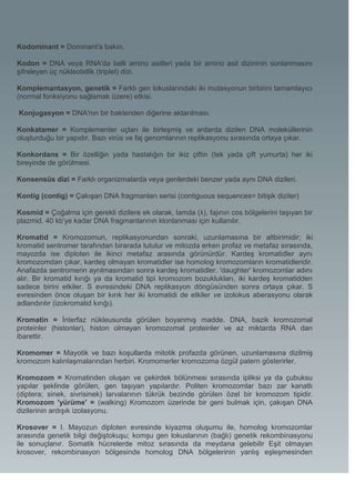 Kodominant = Dominant'a bakın.

Kodon = DNA veya RNA'da belli amino asitleri yada bir amino asit dizininin sonlanmasını
şifreleyen üç nükleotidlik (triplet) dizi.

Komplemantasyon, genetik = Farklı gen lokuslarındaki iki mutasyonun birbirini tamamlayıcı
(normal fonksiyonu sağlamak üzere) etkisi.

Konjugasyon = DNA'nın bir bakteriden diğerine aktarılması.

Konkatamer = Komplementer uçları ile birleşmiş ve ardarda dizilen DNA moleküllerinin
oluşturduğu bir yapıdır. Bazı virüs ve faj genomlarının replikasyonu sırasında ortaya çıkar.

Konkordans = Bir özelliğin yada hastalığın bir ikiz çiftin (tek yada çift yumurta) her iki
bireyinde de görülmesi.

Konsensüs dizi = Farklı organizmalarda veya genlerdeki benzer yada aynı DNA dizileri.

Kontig (contig) = Çakışan DNA fragmanları serisi (contiguous sequences= bitişik diziler)

Kosmid = Çoğalma için gerekli dizilere ek olarak, lamda (λ), fajının cos bölgelerini taşıyan bir
plazmid. 40 kb'ye kadar DNA fragmanlarının klonlanması için kullanılır.

Kromatid = Kromozomun, replikasyonundan sonraki, uzunlamasına bir altbirimidir; iki
kromatid sentromer tarafından birarada tutulur ve mitozda erken profaz ve metafaz sırasında,
mayozda ise diploten ile ikinci metafaz arasında görünürdür. Kardeş kromatidler aynı
kromozomdan çıkar, kardeş olmayan kromatidler ise homolog kromozomların kromatidleridir.
Anafazda sentromerin ayrılmasından sonra kardeş kromatidler. 'daughter' kromozomlar adını
alır. Bir kromatid kırığı ya da kromatid tipi kromozom bozuklukları, iki kardeş kromatidden
sadece birini etkiler. S evresindeki DNA replikasyon döngüsünden sonra ortaya çıkar. S
evresinden önce oluşan bir kırık her iki kromatidi de etkiler ve izolokus aberasyonu olarak
adlandırılır (izokromatid kırığı).

Kromatin = İnterfaz nükleusunda görülen boyanmış madde. DNA, bazik kromozomal
proteinler (histonlar), histon olmayan kromozomal proteinler ve az miktarda RNA dan
ibarettir.

Kromomer = Mayotik ve bazı koşullarda mitotik profazda görünen, uzunlamasına dizilmiş
kromozom kalınlaşmalarından herbiri. Kromomerler kromozoma özgül patern gösterirler.

Kromozom = Kromatinden oluşan ve çekirdek bölünmesi sırasında ipliksi ya da çubuksu
yapılar şeklinde görülen, gen taşıyan yapılardır. Politen kromozomlar bazı zar kanatlı
(diptera; sinek, sivrisinek) larvalarının tükrük bezinde görülen özel bir kromozom tipidir.
Kromozom 'yürüme' = (walking) Kromozom üzerinde bir geni bulmak için, çakışan DNA
dizilerinin ardışık izolasyonu.

Krosover = I. Mayozun diploten evresinde kiyazma oluşumu ile, homolog kromozomlar
arasında genetik bilgi değiştokuşu; komşu gen lokuslarının (bağlı) genetik rekombinasyonu
ile sonuçlanır. Somatik hücrelerde mitoz sırasında da meydana gelebilir Eşit olmayan
krosover, rekombinasyon bölgesinde homolog DNA bölgelerinin yanlış eşleşmesinden
 