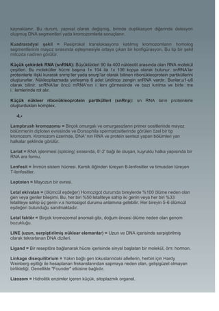 kaynaklanır. Bu durum, yapısal olarak değişmiş, birinde duplikasyon diğerinde delesyon
oluşmuş DNA segmentleri yada kromozomlarla sonuçlanır.

Kuadraradyal şekil = Resiprokal translokasyona katılmış kromozomların homolog
segmentlerinin mayoz sırasında eşleşmesiyle ortaya çıkan bir konfigürasyon. Bu tip bir şekil
mitozda nadiren görülür.

Küçük çekirdek RNA (snRNA): Büyüklükleri 90 ila 400 nükleotit arasında olan RNA molekül
çeşitleri. Bu moleküller hücre başına 1x 104 ila 1x 106 kopya olarak bulunur. snRNA’lar
proteinlerle ilişki kurarak snrnp’ler yada snurp’lar olarak bilinen ribonükleoprotein partiküllerini
oluştururlar. Nükleoplazmada yerleşmiş 6 adet üridince zengin snRNA vardır. Bunlar,u1-u6
olarak bilinir. snRNA’lar öncü mRNA’nın i�      lem görmesinde ve bazı kırılma ve birle�        me
i�lemlerinde rol alır.

Küçük nükleer ribonükleoprotein partikülleri (snRnp): sn RNA ların proteinlerle
oluşturdukları komplex.

   -L-

Lampbrush kromozomu = Birçok omurgalı ve omurgasızların primer oositlerinde mayoz
bölünmenin diploten evresinde ve Dorsophila spermatositlerinde görülen özel bir tip
kromozom. Kromozom üzerinde, DNA' nın RNA ve protein sentezi yapan bölümleri yan
halkalar şeklinde görülür.

Lariat = RNA işlenmesi (splicing) sırasında, 5'-2' bağı ile oluşan, kuyruklu halka yapısında bir
RNA ara formu.

Lenfosit = İmmün sistem hücresi. Kemik iliğinden türeyen B-lenfositler ve timusdan türeyen
T-lenfositler.

Leptoten = Mayozun bir evresi.

Letal ekivalan = (ölümcül eşdeğer) Homozigot durumda bireylerde %100 ölüme neden olan
gen veya genler bileşimi. Bu, her biri %50 letaliteye sahip iki genin veya her biri %33
letaliteye sahip üç genin v.s homozigot durumu anlamına gelebilir. Her bireyin 5-6 ölümcül
eşdeğeri bulunduğu sanılmaktadır.

Letal faktör = Birçok kromozomal anomali gibi, doğum öncesi ölüme neden olan genom
bozukluğu.

LINE (uzun, serpiştirilmiş nüklear elemanlar) = Uzun ve DNA içerisinde serpiştirilmiş
olarak tekrarlanan DNA dizileri.

Ligand = Bir reseptöre bağlanarak hücre içerisinde sinyal başlatan bir molekül, örn: hormon.

Linkage disequilibrium = Yakın bağlı gen lokuslanndaki allellerin, herbiri için Hardy
Weinberg eşitliği ile hesaplanan frekanslarından sapmaya neden olan, gelişigüzel olmayan
birlikteliği. Genellikle "Founder" etkisine bağlıdır.

Lizozom = Hidrolitik enzimler içeren küçük, sitoplazmik organel.
 