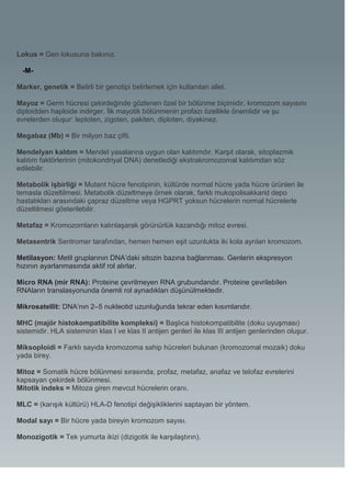 Lokus = Gen lokusuna bakınız.

  -M-

Marker, genetik = Belirli bir genotipi belirlemek için kullanılan allel.

Mayoz = Germ hücresi çekirdeğinde gözlenen özel bir bölünme biçimidir, kromozom sayısını
diploidden haploide indirger. İlk mayotik bölünmenin profazı özellikle önemlidir ve şu
evrelerden oluşur: leptoten, zigoten, pakiten, diploten, diyakinez.

Megabaz (Mb) = Bir milyon baz çifti.

Mendelyan kalıtım = Mendel yasalarına uygun olan kalıtımdır. Karşıt olarak, sitoplazmik
kalıtım faktörlerinin (mitokondriyal DNA) denetlediği ekstrakromozomal kalıtımdan söz
edilebilir.

Metabolik işbirliği = Mutant hücre fenotipinin, kültürde normal hücre yada hücre ürünleri ile
temasla düzeltilmesi. Metabolik düzeltmeye örnek olarak, farklı mukopolisakkarid depo
hastalıkları arasındaki çapraz düzeltme veya HGPRT yoksun hücrelerin normal hücrelerle
düzeltilmesi gösterilebilir.

Metafaz = Kromozomların kalınlaşarak görünürlük kazandığı mitoz evresi.

Metasentrik Sentromer tarafından, hemen hemen eşit uzunlukta iki kola ayrılan kromozom.

Metilasyon: Metil gruplarının DNA’daki sitozin bazına bağlanması. Genlerin ekspresyon
hızının ayarlanmasında aktif rol alırlar.

Micro RNA (mir RNA): Proteine çevrilmeyen RNA grubundandır. Proteine çevrilebilen
RNAların translasyonunda önemli rol aynadıkları düşünülmektedir.

Mikrosatellit: DNA’nın 2–5 nukleotid uzunluğunda tekrar eden kısımlarıdır.

MHC (majör histokompatibilite kompleksi) = Başlıca histokompatibilite (doku uyuşması)
sistemidir. HLA sisteminin klas I ve klas II antijen genleri ile klas III antijen genlerinden oluşur.

Miksoploidi = Farklı sayıda kromozoma sahip hücreleri bulunan (kromozomal mozaik) doku
yada birey.

Mitoz = Somatik hücre bölünmesi sırasında, profaz, metafaz, anafaz ve telofaz evrelerini
kapsayan çekirdek bölünmesi.
Mitotik indeks = Mitoza giren mevcut hücrelerin oranı.

MLC = (karışık kültürü) HLA-D fenotipi değişikliklerini saptayan bir yöntem.

Modal sayı = Bir hücre yada bireyin kromozom sayısı.

Monozigotik = Tek yumurta ikizi (dizigotik ile karşılaştırın).
 