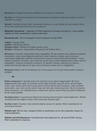 Monozomi = Diploid kromozom setinden bir kromozomun eksilmesi.

Morfojen = Embriyonik dokularda bir konsantrasyon gradiyenti oluşturarak gelişme sürecini
başlatan bir protein.

Mozaik = Genetik yönden farklı hücrelerden oluşmuş ve kural olarak tek yumurtadan köken
almış doku yada birey (Kimerizm ile kıyaslayın).

Moleküler klonlanma: �   lgilenilen bir DNA fragmanının konakçı hücrede ba�ımsız replike
olabilen bir DNA molekülünün (vektör) eklenmesi.

Monosistronik: Tek bir polipeptid zincirini kodlayan mesajcı RNA.

mRNA = mesajcı RNA.
mtDNA = Mitokondri DNA'sı.
Multigen ailesi = Birlikte evrimleşen genler grubu.
Mutajen = Mutasyon oluşturabilen kimyasal ya da fiziksel etken. ,

Mutasyon = Genetik materyaldeki kalıcı değişikliktir. Bir gen içerisine baz çiftlerinin katılması
(insersiyon), kaybı yada değişmesi şeklinde nokta mutasyonu olarak veya kromozom
yapısındaki değişmeler şeklinde kromozomal mutasyon olarak farklı tipte görülebilir. Yanlış
anlamlı (missens) mutasyon, gen ürününde yanlış amino asidin bağlanmasına neden olan bir
değişikliktir. Anlamsız (nonsens) mutasyon, bir genetik mesajın ortasında dur kodonu
oluşturarak tümüyle işlevsiz bir gen ürünü çıkmasına neden olan bir değişikliktir.

Mutasyon oranı = Her bir jenerasyon için, birey başına, her bir gen lokusundaki mutasyon
sıklığıdır.

        -N-

Nokta mutasyonu = Genetik kodun tek kodonda sınırlı olarak değişmesidir. Bir bazın
değişmesinde olası tipler: bir pirimidin yerine diğer pirimidin (veya bir pürün yerine başka
pürin), yani, sitozin yerine timin (veya guanin yerine adenin) gibi transisyon, yada; pirimidin
yerine pürin, yani, timin yerine adenin veya tam tersi gibi transversiyondur. Bu iki tip dışında
nokta mutasyonu, bir nükleotid bazının eklenmesi veya bir yada birkaç baz çiftinin delesyonu
ile de ortaya çıkabilir.

Nondisjunction = (ayrılamama) Mayozda homolog kromozomların hatalı dağılımıdır. 'Mitotik
nondisjunction'da dağılım hatası mitoz sırasında meydana gelir.

Northern blot = Southern blot yöntemindekine benzer bir işlemle, RNA moleküllerinin bir
membrana transferi.

Nükleik asit: Dört tür baz, inorganik fosfat ve deoksiriboz ya da riboz şekerden oluşan bir
makromoleküldür.

Nükleik asit hibridizasyonu: Komplementer baz eşleşmesi ile, çift sarmal DNA ve/veya
RNA moleküllerinin oluşması.
 
