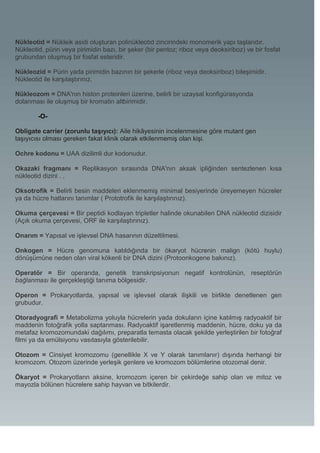 Nükleotid = Nükleik asidi oluşturan polinükleotid zincirindeki monomerik yapı taşlarıdır.
Nükleotid, pürin veya pirimidin bazı, bir şeker (bir pentoz; riboz veya deoksiriboz) ve bir fosfat
grubundan oluşmuş bir fosfat esteridir.

Nükleozid = Pürin yada pirimidin bazının bir şekerle (riboz veya deoksiriboz) bileşimidir.
Nükleotid ile karşılaştırınız.

Nükleozom = DNA'nın histon proteinleri üzerine, belirli bir uzaysal konfigürasyonda
dolanması ile oluşmuş bir kromatin altbirimidir.

        -O-

Obligate carrier (zorunlu taşıyıcı): Aile hikâyesinin incelenmesine göre mutant gen
taşıyıcısı olması gereken fakat klinik olarak etkilenmemiş olan kişi.

Ochre kodonu = UAA dizilimli dur kodonudur.

Okazaki fragmanı = Replikasyon sırasında DNA'nın aksak ipliğinden sentezlenen kısa
nükleotid dizini . ,

Oksotrofik = Belirli besin maddeleri eklenmemiş minimal besiyerinde üreyemeyen hücreler
ya da hücre hatlarını tanımlar ( Prototrofik ile karşılaştırınız).

Okuma çerçevesi = Bir peptidi kodlayan tripletler halinde okunabilen DNA nükleotid dizisidir
(Açık okuma çerçevesi, ORF ile karşılaştırınız).

Onarım = Yapısal ve işlevsel DNA hasarının düzeltilmesi.

Onkogen = Hücre genomuna katıldığında bir ökaryot hücrenin malign (kötü huylu)
dönüşümüne neden olan viral kökenli bir DNA dizini (Protoonkogene bakınız).

Operatör = Bir operanda, genetik transkripsiyonun negatif kontrolünün, reseptörün
bağlanması ile gerçekleştiği tanıma bölgesidir.

Operon = Prokaryotlarda, yapısal ve işlevsel olarak ilişkili ve birlikte denetlenen gen
grubudur.

Otoradyografi = Metabolizma yoluyla hücrelerin yada dokuların içine katılmış radyoaktif bir
maddenin fotoğrafik yolla saptanması. Radyoaktif işaretlenmiş maddenin, hücre, doku ya da
metafaz kromozomundaki dağılımı, preparatla temasta olacak şekilde yerleştirilen bir fotoğraf
filmi ya da emülsiyonu vasıtasıyla gösterilebilir.

Otozom = Cinsiyet kromozomu (genellikle X ve Y olarak tanımlanır) dışında herhangi bir
kromozom. Otozom üzerinde yerleşik genlere ve kromozom bölümlerine otozomal denir.

Ökaryot = Prokaryotlann aksine, kromozom içeren bir çekirdeğe sahip olan ve mitoz ve
mayozla bölünen hücrelere sahip hayvan ve bitkilerdir.
 