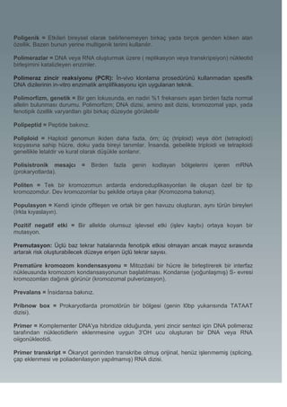 Poligenik = Etkileri bireysel olarak belirlenemeyen birkaç yada birçok genden köken alan
özellik. Bazen bunun yerine multigenik terimi kullanılır.

Polimerazlar = DNA veya RNA oluşturmak üzere ( replikasyon veya transkripsiyon) nükleotid
birleşimini katalizleyen enzimler.

Polimeraz zincir reaksiyonu (PCR): İn-vivo klonlama prosedürünü kullanmadan spesifik
DNA dizilerinin in-vitro enzimatik amplifikasyonu için uygulanan teknik.

Polimorfizm, genetik = Bir gen lokusunda, en nadiri %1 frekansını aşan birden fazla normal
allelin bulunması durumu. Polimorfizm; DNA dizisi, amino asit dizisi, kromozomal yapı, yada
fenotipik özellik varyantları gibi birkaç düzeyde görülebilir

Polipeptid = Peptide bakınız.

Poliploid = Haploid genomun ikiden daha fazla, örn; üç (triploid) veya dört (tetraploid)
kopyasına sahip hücre, doku yada bireyi tanımlar. İnsanda, gebelikte triploidi ve tetraploidi
genellikle letaldir ve kural olarak düşükle sonlanır.

Polisistronik mesajcı     =     Birden   fazla   genin   kodlayan   bölgelerini   içeren   mRNA
(prokaryotlarda).

Politen = Tek bir kromozomun ardarda endoreduplikasyonlan ile oluşan özel bir tip
kromozomdur. Dev kromozomlar bu şekilde ortaya çıkar (Kromozoma bakınız).

Populasyon = Kendi içinde çiftleşen ve ortak bir gen havuzu oluşturan, aynı türün bireyleri
(Irkla kıyaslayın).

Pozitif negatif etki = Bir allelde olumsuz işlevsel etki (işlev kaybı) ortaya koyan bir
mutasyon.

Premutasyon: Üçlü baz tekrar hatalarında fenotipik etkisi olmayan ancak mayoz sırasında
artarak risk oluşturabilecek düzeye erişen üçlü tekrar sayısı.

Prematüre kromozom kondensasyonu = Mitozdaki bir hücre ile birleştirerek bir interfaz
nükleusunda kromozom kondansasyonunun başlatılması. Kondanse (yoğunlaşmış) S- evresi
kromozomları dağınık görünür (kromozomal pulverizasyon).

Prevalans = İnsidansa bakınız.

Pribnow box = Prokaryotlarda promotörün bir bölgesi (genin l0bp yukarısında TATAAT
dizisi).

Primer = Komplementer DNA'ya hibridize olduğunda, yeni zincir sentezi için DNA polimeraz
tarafından nükleotidlerin eklenmesine uygun 3'OH ucu oluşturan bir DNA veya RNA
oiigonükleotidi.

Primer transkript = Ökaryot geninden transkribe olmuş orijinal, henüz işlenmemiş (splicing,
çap eklenmesi ve poliadenilasyon yapılmamış) RNA dizisi.
 